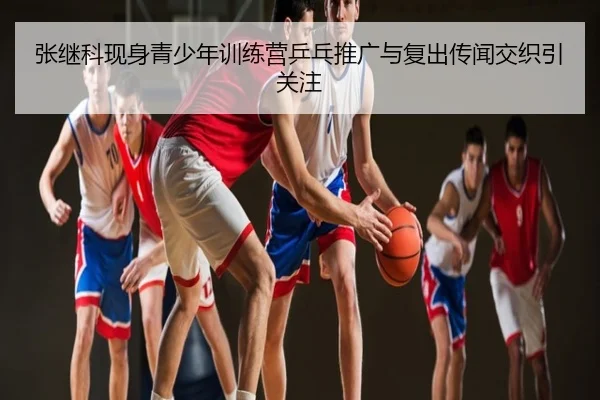 张继科现身青少年训练营乒乓推广与复出传闻交织引关注