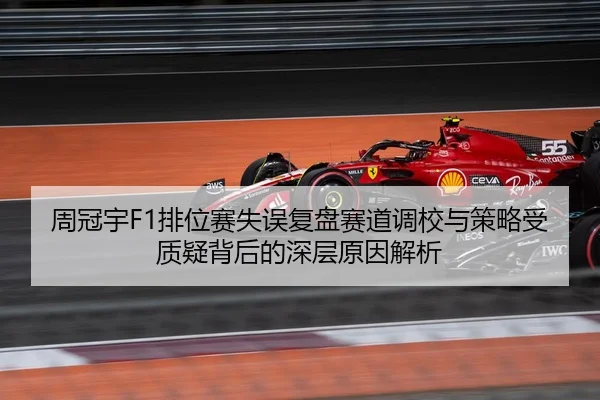 周冠宇F1排位赛失误复盘赛道调校与策略受质疑背后的深层原因解析