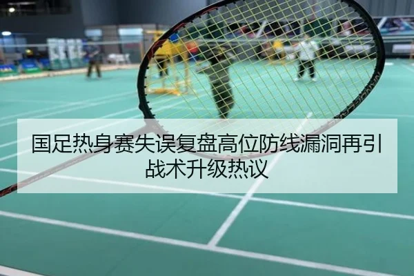 国足热身赛失误复盘高位防线漏洞再引战术升级热议