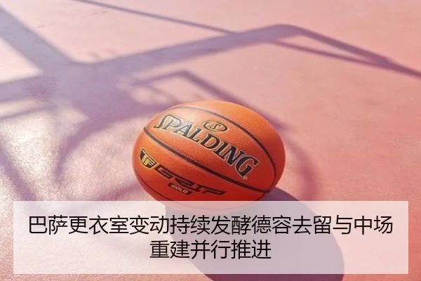 巴萨更衣室变动持续发酵德容去留与中场重建并行推进