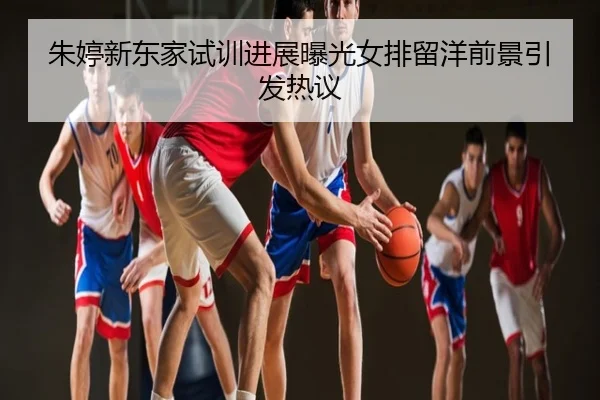 朱婷新东家试训进展曝光女排留洋前景引发热议