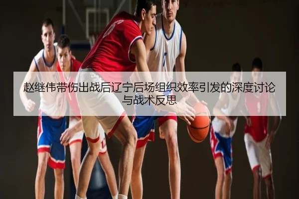 赵继伟带伤出战后辽宁后场组织效率引发的深度讨论与战术反思